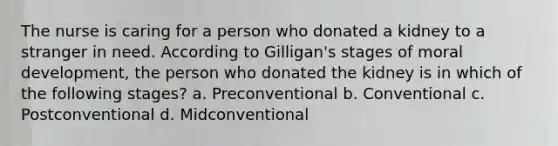 The nurse is caring for a person who donated a kidney to a stranger in need. According to Gilligan's stages of moral development, the person who donated the kidney is in which of the following stages? a. Preconventional b. Conventional c. Postconventional d. Midconventional