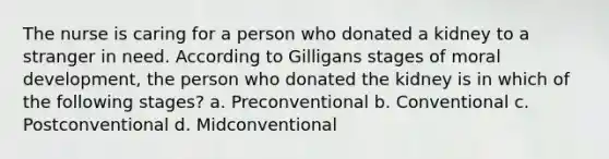 The nurse is caring for a person who donated a kidney to a stranger in need. According to Gilligans stages of moral development, the person who donated the kidney is in which of the following stages? a. Preconventional b. Conventional c. Postconventional d. Midconventional