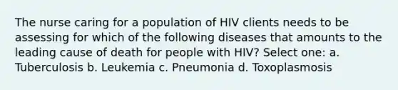 The nurse caring for a population of HIV clients needs to be assessing for which of the following diseases that amounts to the leading cause of death for people with HIV? Select one: a. Tuberculosis b. Leukemia c. Pneumonia d. Toxoplasmosis