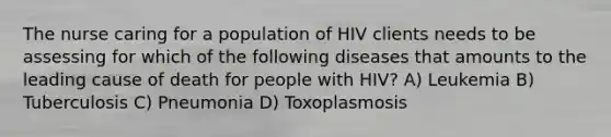 The nurse caring for a population of HIV clients needs to be assessing for which of the following diseases that amounts to the leading cause of death for people with HIV? A) Leukemia B) Tuberculosis C) Pneumonia D) Toxoplasmosis