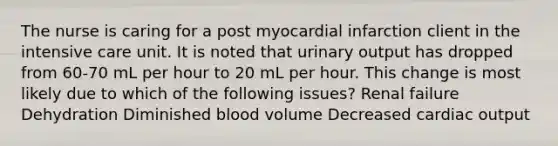 The nurse is caring for a post myocardial infarction client in the intensive care unit. It is noted that urinary output has dropped from 60-70 mL per hour to 20 mL per hour. This change is most likely due to which of the following issues? Renal failure Dehydration Diminished blood volume Decreased cardiac output