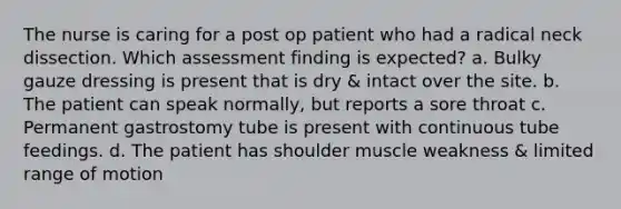 The nurse is caring for a post op patient who had a radical neck dissection. Which assessment finding is expected? a. Bulky gauze dressing is present that is dry & intact over the site. b. The patient can speak normally, but reports a sore throat c. Permanent gastrostomy tube is present with continuous tube feedings. d. The patient has shoulder muscle weakness & limited range of motion