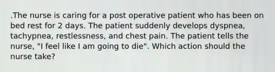 .The nurse is caring for a post operative patient who has been on bed rest for 2 days. The patient suddenly develops dyspnea, tachypnea, restlessness, and chest pain. The patient tells the nurse, "I feel like I am going to die". Which action should the nurse take?