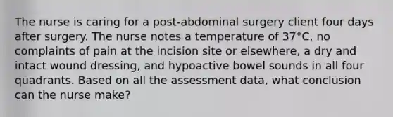 The nurse is caring for a post-abdominal surgery client four days after surgery. The nurse notes a temperature of 37°C, no complaints of pain at the incision site or elsewhere, a dry and intact wound dressing, and hypoactive bowel sounds in all four quadrants. Based on all the assessment data, what conclusion can the nurse make?