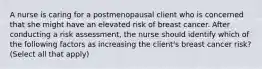 A nurse is caring for a postmenopausal client who is concerned that she might have an elevated risk of breast cancer. After conducting a risk assessment, the nurse should identify which of the following factors as increasing the client's breast cancer risk? (Select all that apply)