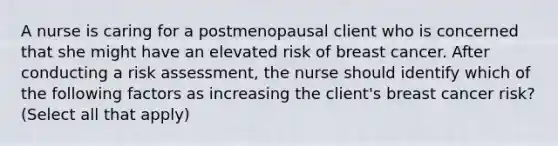 A nurse is caring for a postmenopausal client who is concerned that she might have an elevated risk of breast cancer. After conducting a risk assessment, the nurse should identify which of the following factors as increasing the client's breast cancer risk? (Select all that apply)