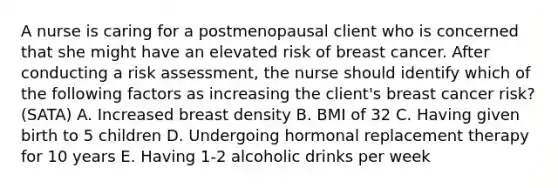 A nurse is caring for a postmenopausal client who is concerned that she might have an elevated risk of breast cancer. After conducting a risk assessment, the nurse should identify which of the following factors as increasing the client's breast cancer risk? (SATA) A. Increased breast density B. BMI of 32 C. Having given birth to 5 children D. Undergoing hormonal replacement therapy for 10 years E. Having 1-2 alcoholic drinks per week