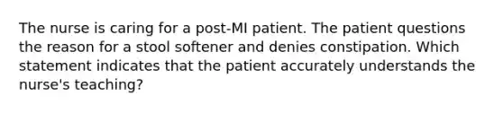 The nurse is caring for a post-MI patient. The patient questions the reason for a stool softener and denies constipation. Which statement indicates that the patient accurately understands the nurse's teaching?