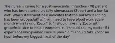 The nurse is caring for a post-myocardial infarction (MI) patient who has been started on daily simvastatin (Zocor) and a low-fat diet. Which statement best indicates that the nurse's teaching has been successful? a. "I will need to have blood work every month while taking Zocor." b. "I should take my Zocor with grapefruit juice to help absorption. c. "I should call my doctor if I experience unexplained muscle pain." d. "I should take Zocor an hour before my biggest meal of the day."