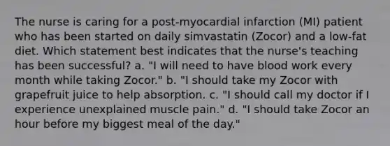 The nurse is caring for a post-myocardial infarction (MI) patient who has been started on daily simvastatin (Zocor) and a low-fat diet. Which statement best indicates that the nurse's teaching has been successful? a. "I will need to have blood work every month while taking Zocor." b. "I should take my Zocor with grapefruit juice to help absorption. c. "I should call my doctor if I experience unexplained muscle pain." d. "I should take Zocor an hour before my biggest meal of the day."