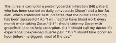 The nurse is caring for a post-myocardial infarction (MI) patient who has been started on daily simvastatin (Zocor) and a low-fat diet. Which statement best indicates that the nurse's teaching has been successful? A.) "I will need to have blood work every month while taking Zocor." B.) "I should take my Zocor with grapefruit juice to help absorption. C.) "I should call my doctor if I experience unexplained muscle pain." D.) "I should take Zocor an hour before my biggest meal of the day."