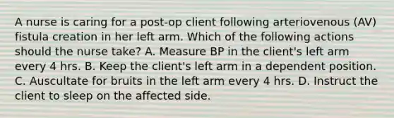 A nurse is caring for a post-op client following arteriovenous (AV) fistula creation in her left arm. Which of the following actions should the nurse take? A. Measure BP in the client's left arm every 4 hrs. B. Keep the client's left arm in a dependent position. C. Auscultate for bruits in the left arm every 4 hrs. D. Instruct the client to sleep on the affected side.