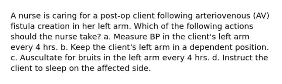 A nurse is caring for a post-op client following arteriovenous (AV) fistula creation in her left arm. Which of the following actions should the nurse take? a. Measure BP in the client's left arm every 4 hrs. b. Keep the client's left arm in a dependent position. c. Auscultate for bruits in the left arm every 4 hrs. d. Instruct the client to sleep on the affected side.