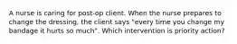 A nurse is caring for post-op client. When the nurse prepares to change the dressing, the client says "every time you change my bandage it hurts so much". Which intervention is priority action?