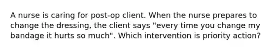 A nurse is caring for post-op client. When the nurse prepares to change the dressing, the client says "every time you change my bandage it hurts so much". Which intervention is priority action?