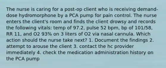 The nurse is caring for a post-op client who is receiving demand-dose hydromorphone by a PCA pump for pain control. The nurse enters the client's room and finds the client drowsy and records the following vitals: temp of 97.2, pulse 52 bpm, bp of 101/58, RR 11, and O2 93% on 3 liters of O2 via nasal cannula. Which action should the nurse take next? 1. Document the findings 2. attempt to arouse the client 3. contact the hc provider immediately 4. check the medication administration history on the PCA pump