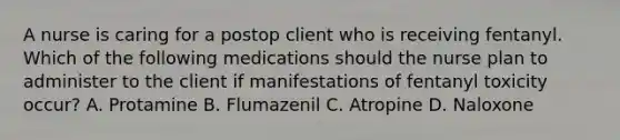 A nurse is caring for a postop client who is receiving fentanyl. Which of the following medications should the nurse plan to administer to the client if manifestations of fentanyl toxicity occur? A. Protamine B. Flumazenil C. Atropine D. Naloxone