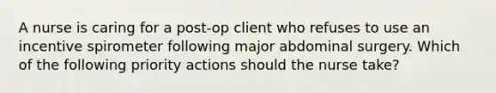 A nurse is caring for a post-op client who refuses to use an incentive spirometer following major abdominal surgery. Which of the following priority actions should the nurse take?