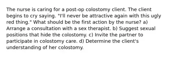 The nurse is caring for a post-op colostomy client. The client begins to cry saying. "I'll never be attractive again with this ugly red thing." What should be the first action by the nurse? a) Arrange a consultation with a sex therapist. b) Suggest sexual positions that hide the colostomy. c) Invite the partner to participate in colostomy care. d) Determine the client's understanding of her colostomy.