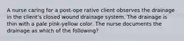 A nurse caring for a post-ope rative client observes the drainage in the client's closed wound drainage system. The drainage is thin with a pale pink-yellow color. The nurse documents the drainage as which of the following?