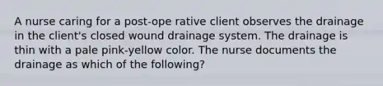 A nurse caring for a post-ope rative client observes the drainage in the client's closed wound drainage system. The drainage is thin with a pale pink-yellow color. The nurse documents the drainage as which of the following?