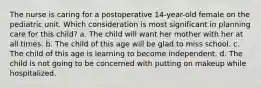 The nurse is caring for a postoperative 14-year-old female on the pediatric unit. Which consideration is most significant in planning care for this child? a. The child will want her mother with her at all times. b. The child of this age will be glad to miss school. c. The child of this age is learning to become independent. d. The child is not going to be concerned with putting on makeup while hospitalized.