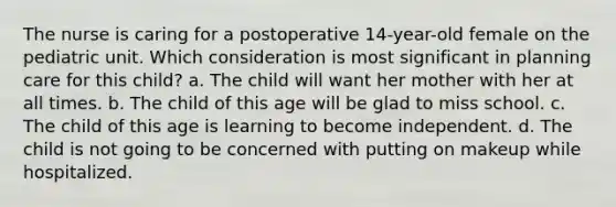 The nurse is caring for a postoperative 14-year-old female on the pediatric unit. Which consideration is most significant in planning care for this child? a. The child will want her mother with her at all times. b. The child of this age will be glad to miss school. c. The child of this age is learning to become independent. d. The child is not going to be concerned with putting on makeup while hospitalized.