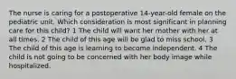 The nurse is caring for a postoperative 14-year-old female on the pediatric unit. Which consideration is most significant in planning care for this child? 1 The child will want her mother with her at all times. 2 The child of this age will be glad to miss school. 3 The child of this age is learning to become independent. 4 The child is not going to be concerned with her body image while hospitalized.