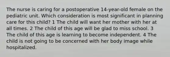 The nurse is caring for a postoperative 14-year-old female on the pediatric unit. Which consideration is most significant in planning care for this child? 1 The child will want her mother with her at all times. 2 The child of this age will be glad to miss school. 3 The child of this age is learning to become independent. 4 The child is not going to be concerned with her body image while hospitalized.