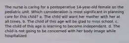 The nurse is caring for a postoperative 14-year-old female on the pediatric unit. Which consideration is most significant in planning care for this child? a. The child will want her mother with her at all times. b. The child of this age will be glad to miss school. c. The child of this age is learning to become independent. d. The child is not going to be concerned with her body image while hospitalized