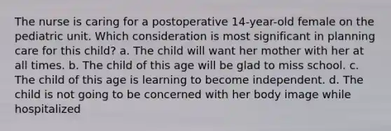 The nurse is caring for a postoperative 14-year-old female on the pediatric unit. Which consideration is most significant in planning care for this child? a. The child will want her mother with her at all times. b. The child of this age will be glad to miss school. c. The child of this age is learning to become independent. d. The child is not going to be concerned with her body image while hospitalized