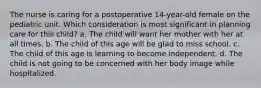 The nurse is caring for a postoperative 14-year-old female on the pediatric unit. Which consideration is most significant in planning care for this child? a. The child will want her mother with her at all times. b. The child of this age will be glad to miss school. c. The child of this age is learning to become independent. d. The child is not going to be concerned with her body image while hospitalized.