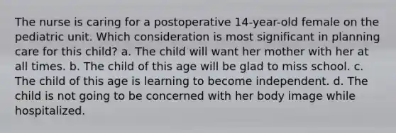 The nurse is caring for a postoperative 14-year-old female on the pediatric unit. Which consideration is most significant in planning care for this child? a. The child will want her mother with her at all times. b. The child of this age will be glad to miss school. c. The child of this age is learning to become independent. d. The child is not going to be concerned with her body image while hospitalized.