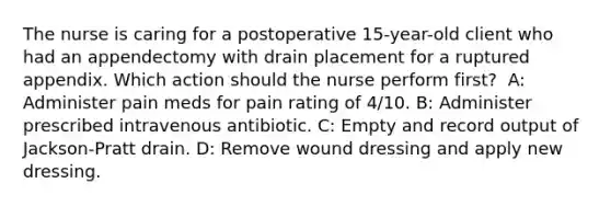 The nurse is caring for a postoperative 15-year-old client who had an appendectomy with drain placement for a ruptured appendix. Which action should the nurse perform first? ​ A: Administer pain meds for pain rating of 4/10​. B: Administer prescribed intravenous antibiotic​. C: Empty and record output of Jackson-Pratt drain​. D: Remove wound dressing and apply new dressing​.