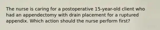 The nurse is caring for a postoperative 15-year-old client who had an appendectomy with drain placement for a ruptured appendix. Which action should the nurse perform first? ​