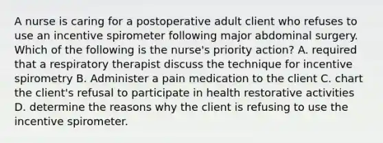 A nurse is caring for a postoperative adult client who refuses to use an incentive spirometer following major abdominal surgery. Which of the following is the nurse's priority action? A. required that a respiratory therapist discuss the technique for incentive spirometry B. Administer a pain medication to the client C. chart the client's refusal to participate in health restorative activities D. determine the reasons why the client is refusing to use the incentive spirometer.