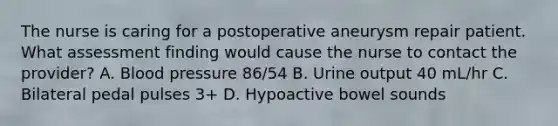 The nurse is caring for a postoperative aneurysm repair patient. What assessment finding would cause the nurse to contact the provider? A. Blood pressure 86/54 B. Urine output 40 mL/hr C. Bilateral pedal pulses 3+ D. Hypoactive bowel sounds