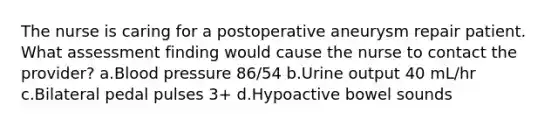 The nurse is caring for a postoperative aneurysm repair patient. What assessment finding would cause the nurse to contact the provider? a.Blood pressure 86/54 b.Urine output 40 mL/hr c.Bilateral pedal pulses 3+ d.Hypoactive bowel sounds