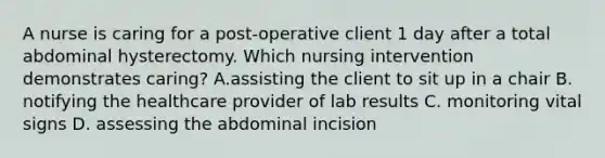 A nurse is caring for a post-operative client 1 day after a total abdominal hysterectomy. Which nursing intervention demonstrates caring? A.assisting the client to sit up in a chair B. notifying the healthcare provider of lab results C. monitoring vital signs D. assessing the abdominal incision