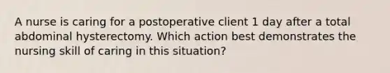 A nurse is caring for a postoperative client 1 day after a total abdominal hysterectomy. Which action best demonstrates the nursing skill of caring in this situation?