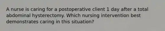 A nurse is caring for a postoperative client 1 day after a total abdominal hysterectomy. Which nursing intervention best demonstrates caring in this situation?