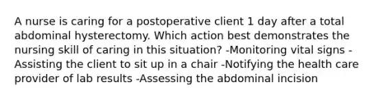 A nurse is caring for a postoperative client 1 day after a total abdominal hysterectomy. Which action best demonstrates the nursing skill of caring in this situation? -Monitoring vital signs -Assisting the client to sit up in a chair -Notifying the health care provider of lab results -Assessing the abdominal incision