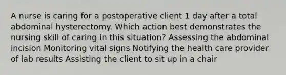 A nurse is caring for a postoperative client 1 day after a total abdominal hysterectomy. Which action best demonstrates the nursing skill of caring in this situation? Assessing the abdominal incision Monitoring vital signs Notifying the health care provider of lab results Assisting the client to sit up in a chair