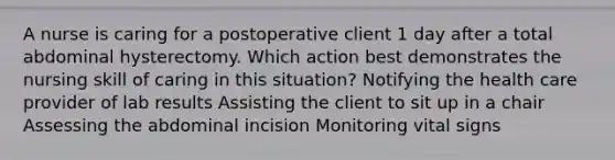 A nurse is caring for a postoperative client 1 day after a total abdominal hysterectomy. Which action best demonstrates the nursing skill of caring in this situation? Notifying the health care provider of lab results Assisting the client to sit up in a chair Assessing the abdominal incision Monitoring vital signs