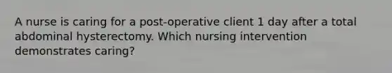 A nurse is caring for a post-operative client 1 day after a total abdominal hysterectomy. Which nursing intervention demonstrates caring?