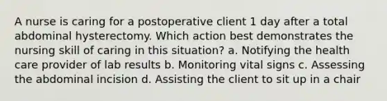 A nurse is caring for a postoperative client 1 day after a total abdominal hysterectomy. Which action best demonstrates the nursing skill of caring in this situation? a. Notifying the health care provider of lab results b. Monitoring vital signs c. Assessing the abdominal incision d. Assisting the client to sit up in a chair