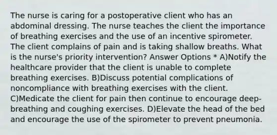 The nurse is caring for a postoperative client who has an abdominal dressing. The nurse teaches the client the importance of breathing exercises and the use of an incentive spirometer. The client complains of pain and is taking shallow breaths. What is the nurse's priority intervention? Answer Options * A)Notify the healthcare provider that the client is unable to complete breathing exercises. B)Discuss potential complications of noncompliance with breathing exercises with the client. C)Medicate the client for pain then continue to encourage deep-breathing and coughing exercises. D)Elevate the head of the bed and encourage the use of the spirometer to prevent pneumonia.