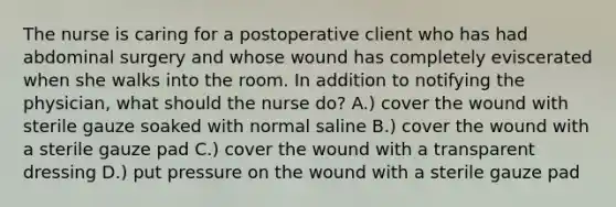 The nurse is caring for a postoperative client who has had abdominal surgery and whose wound has completely eviscerated when she walks into the room. In addition to notifying the physician, what should the nurse do? A.) cover the wound with sterile gauze soaked with normal saline B.) cover the wound with a sterile gauze pad C.) cover the wound with a transparent dressing D.) put pressure on the wound with a sterile gauze pad