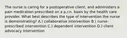 The nurse is caring for a postoperative client, and administers a pain medication prescribed on a p.r.n. basis by the health care provider. What best describes the type of intervention the nurse is demonstrating? A.) collaborative intervention B.) nurse-prescribed intervention C.) dependent intervention D.) client advocacy intervention