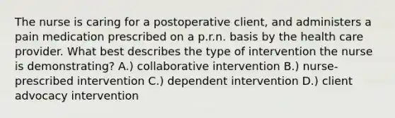 The nurse is caring for a postoperative client, and administers a pain medication prescribed on a p.r.n. basis by the health care provider. What best describes the type of intervention the nurse is demonstrating? A.) collaborative intervention B.) nurse-prescribed intervention C.) dependent intervention D.) client advocacy intervention